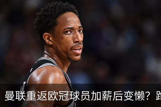 曼联重返欧冠球员加薪后变懒？跑动数据落后！体能储备遭质疑无法坚持90分钟